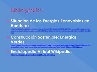 Bibliografía:
 Situación de las Energías Renovables en
Honduras.
http://webcache.googleusercontent.com/search?q=cache:jdPEAbJbZrMJ:www.ccad.ws/document
os/erenovable/Honduras.ppt+energ%C3%ADas+alternativas+en+Honduras&cd=10&hl=es&ct=clnk&gl
=hn
 Construcción Sostenible: Energías
Verdes.
http://images.google.hn/imgres?imgurl=http://www.construible.es/images/news/Energia_Biomasa.jpg
&imgrefurl=http://www.construible.es/noticiasDetalle.aspx%3Fc%3D21%26idm%3D162&usg=_
 Enciclopedia Virtual Wikipedia.
http://es.wikipedia.org/wiki/Energ%C3%ADa_alternativa
 
