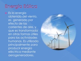 Energía Eólica
 Es la energía
obtenida del viento,
es generada por
efecto de las
corrientes de aire, y
que es transformada
en otras formas útiles
para las actividades
humanas. Es utilizada
principalmente para
producir energía
eléctrica mediante
aerogeneradores.
 