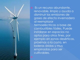  Es un recurso abundante,
renovable, limpio y ayuda a
disminuir las emisiones de
gases de efecto invernadero
al reemplazar
termoeléctricas a base de
combustibles fósiles. Puede
instalarse en espacios no
aptos para otros fines, por
ejemplo en zonas desérticas,
próximas a la costa, en
laderas áridas y muy
empinadas para ser
cultivables.

 