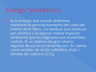 Energía Geotérmica
 Es la energía que puede obtenerse
mediante el aprovechamiento del calor del
interior de la Tierra. Los residuos que produce
son mínimos y ocasionan menor impacto
ambiental que los originados por el petróleo,
carbón. Es un sistema de gran ahorro.
Algunos de sus inconvenientes son: En ciertos
casos emisión de ácido sulfhídrico (H₂S) y
dióxido de carbono (CO₂)
 