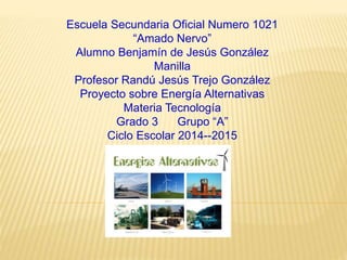 Escuela Secundaria Oficial Numero 1021
“Amado Nervo”
Alumno Benjamín de Jesús González
Manilla
Profesor Randú Jesús Trejo González
Proyecto sobre Energía Alternativas
Materia Tecnología
Grado 3 Grupo “A”
Ciclo Escolar 2014--2015
 