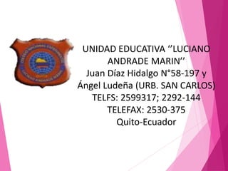 UNIDAD EDUCATIVA ‘’LUCIANO
ANDRADE MARIN’’
Juan Díaz Hidalgo N°58-197 y
Ángel Ludeña (URB. SAN CARLOS)
TELFS: 2599317; 2292-144
TELEFAX: 2530-375
Quito-Ecuador
 