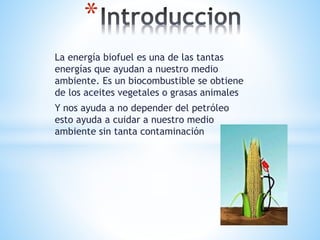 La energía biofuel es una de las tantas
energías que ayudan a nuestro medio
ambiente. Es un biocombustible se obtiene
de los aceites vegetales o grasas animales
Y nos ayuda a no depender del petróleo
esto ayuda a cuidar a nuestro medio
ambiente sin tanta contaminación
*
 