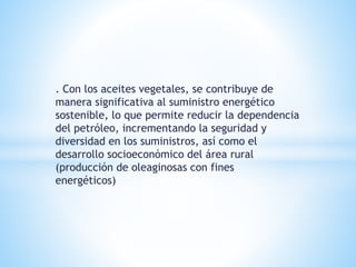 . Con los aceites vegetales, se contribuye de
manera significativa al suministro energético
sostenible, lo que permite reducir la dependencia
del petróleo, incrementando la seguridad y
diversidad en los suministros, así como el
desarrollo socioeconómico del área rural
(producción de oleaginosas con fines
energéticos)
 