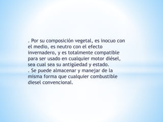 . Por su composición vegetal, es inocuo con
el medio, es neutro con el efecto
invernadero, y es totalmente compatible
para ser usado en cualquier motor diésel,
sea cual sea su antigüedad y estado.
. Se puede almacenar y manejar de la
misma forma que cualquier combustible
diesel convencional.
 