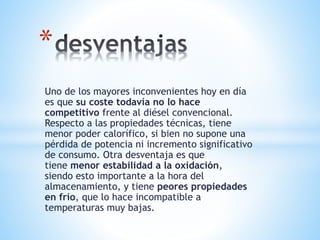 Uno de los mayores inconvenientes hoy en día
es que su coste todavía no lo hace
competitivo frente al diésel convencional.
Respecto a las propiedades técnicas, tiene
menor poder calorífico, si bien no supone una
pérdida de potencia ni incremento significativo
de consumo. Otra desventaja es que
tiene menor estabilidad a la oxidación,
siendo esto importante a la hora del
almacenamiento, y tiene peores propiedades
en frío, que lo hace incompatible a
temperaturas muy bajas.
*
 