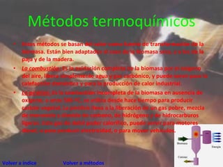 Métodos termoquímicos Estos métodos se basan del calor como fuente de transformación de la biomasa. Están bien adaptados al caso de la biomasa seca, y a los de la paja y de la madera. La combustión:  Es la oxidación completa de la biomasa por el oxígeno del aire, libera simplemente agua y gas carbónico, y puede servir para la calefacción doméstica y para la producción de calor industrial.  La pirólisis:  Es la combustión incompleta de la biomasa en ausencia de oxígeno, a unos 500 ºC, se utiliza desde hace tiempo para producir carbón vegetal. La pirólisis lleva a la liberación de un gas pobre, mezcla de monoxido y dioxido de carbono, de hidrógeno y de hidrocarburos ligeros. Este gas de debil poder calorifico, puede servir para motores diesel, o para producir electricidad, o para mover vehículos. Volver a índice     Volver a métodos 