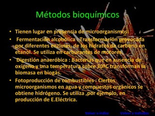Métodos bioquímicos Tienen lugar en presencia de microorganismos: Fermentación alcohólica : Transformación provocada por diferentes enzimas, de los hidratos de carbono en etanol. Se utiliza en carburantes de motores. Digestión anaeróbica : Bacterias que en ausencia de oxígeno y una temperatura sobre 30ºC transforman la biomasa en biogás. Fotoproducción de combustibles : Ciertos microorganismos en agua y compuestos orgánicos se obtiene hidrógeno. Se utiliza ,por ejemplo, en producción de E.Eléctrica. Volver a índice   Volver a métodos 