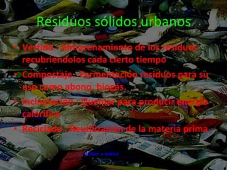 Residuos sólidos urbanos Vertido : Almacenamiento de los residuos recubriéndolos cada cierto tiempo Compostaje : Fermentación residuos para su uso como abono, biogás. Incineración : Quemar para producir energía calorífica Reciclado : Reutilización de la materia prima Volver a índice 