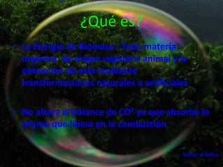 ¿Qué es? La Energía de Biomasa : Toda materia orgánica  de origen vegetal o animal y la obtención de esta mediante transformaciones naturales o artificiales  No altera el balance de CO² ya que absorbe lo mismo que libera en la combustión   Volver al indice 