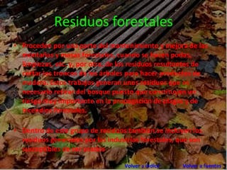 Residuos forestales Proceden por una parte del mantenimiento y mejora de las montañas y masas forestales, cuando se hacen podas, limpiezas, etc. y, por otra, de los residuos resultantes de cortar los troncos de los árboles para hacer productos de madera. Estos trabajos generan unos residuos que es necesario retirar del bosque puesto que constituyen un riesgo muy importante en la propagación de plagas y de incendios forestales.  Dentro de este grupo de residuos también se incluyen los residuos generados por las industrias forestales, que son susceptibles de ser usados Volver a indice      Volver a fuentes 
