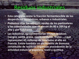 Residuos industriales Esta categoría reúne la fracción fermentescible de los desperdicios domésticos, urbanos e industriales. Podemos citar los residuos verdes de los particulares y las colectividades que se elevan de 80 a 200 kg al año y por habitante. Las industrias agroalimentarias emiten residuos (sangre, pasta, grasa, cuero,verduras, frutas ...) que representan 43 millones de toneladas al año en Francia. Existe también un yacimiento de biomasa constituido de residuos orgánicos procedentes de la actividad industrial papelera, textil y química. Volver a índice     Volver a fuentes       