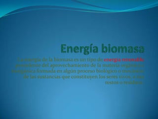 La energía de la biomasa es un tipo de energía renovable
  procedente del aprovechamiento de la materia orgánica e
inorgánica formada en algún proceso biológico o mecánico
     de las sustancias que constituyen los seres vivos, o sus
                                          restos o residuos.
 