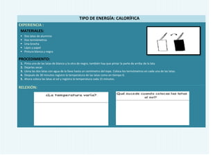 TIPO DE ENERGÍA: CALORÍFICA
EXPERIENCIA :
 MATERIALES:
    Dos latas de aluminio
    Dos termómetros
    Una brocha
    Lápiz y papel
    Pintura blanca y negra

PROCEDIMIENTO:
1.   Pinta una de las latas de blanco y la otra de negro, también hay que pintar la parte de arriba de la lata
2.   Dejarlas secar.
3.   Llena las dos latas con agua de la llave hasta un centímetro del tope. Coloca los termómetros en cada una de las latas.
4.   Después de 30 minutos registre la temperatura de las latas como en tiempo 0.
5.   Ahora coloca las latas al sol y registra la temperatura cada 15 minutos.

RELEXIÓN:
 