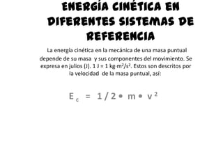 Energía cinética en
   diferentes sistemas de
         referencia
  La energía cinética en la mecánica de una masa puntual
depende de su masa y sus componentes del movimiento. Se
expresa en julios (J). 1 J = 1 kg·m2/s2. Estos son descritos por
           la velocidad de la masa puntual, así:


            Ec = 1/2• m• v2
 