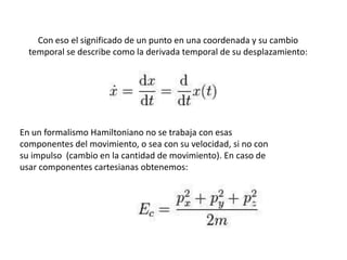 Con eso el significado de un punto en una coordenada y su cambio
  temporal se describe como la derivada temporal de su desplazamiento:




En un formalismo Hamiltoniano no se trabaja con esas
componentes del movimiento, o sea con su velocidad, si no con
su impulso (cambio en la cantidad de movimiento). En caso de
usar componentes cartesianas obtenemos:
 