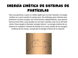 Energía cinética de sistemas de
          partículas
Para una partícula, o para un sólido rígido que no este rotando, la energía
cinética va a cero cuando el cuerpo para. Sin embargo, para sistemas que
contienen muchos cuerpos con movimientos independientes, que ejercen
fuerzas entre ellos y que pueden (o no) estar rotando; esto no es del todo
cierto. Esta energía es llamada 'energía interna'. La energía cinética de un
sistema en cualquier instante de tiempo es la suma simple de las energías
    cinéticas de las masas, incluyendo la energía cinética de la rotación.
 