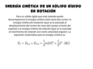 Energía cinética de un sólido rígido
            en rotación
        Para un sólido rígido que está rotando puede
 descomponerse la energía cinética total como dos sumas: la
     energía cinética de traslación (que es la asociada al
  desplazamiento del centro de masa del cuerpo a través del
 espacio) y la energía cinética de rotación (que es la asociada
 al movimiento de rotación con cierta velocidad angular). La
      expresión matemática para la energía cinética es:
 