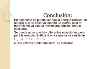 Conclusión:
En este tema se puede ver que la energía cinética, es
aquella que se observa cuando un cuerpo esta en
movimiento ya sea un movimiento rápido, lento o
constante.
Se puede notar que hay diferentes ecuaciones pero
para la energía cinética la única que se usa es la de
Ec = 1/2• m• v2
cuyos valores predeterminado se indicaron.
 