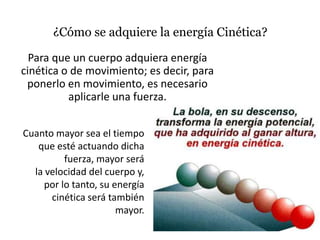 ¿Cómo se adquiere la energía Cinética?

  Para que un cuerpo adquiera energía
cinética o de movimiento; es decir, para
 ponerlo en movimiento, es necesario
          aplicarle una fuerza.


Cuanto mayor sea el tiempo
   que esté actuando dicha
          fuerza, mayor será
  la velocidad del cuerpo y,
     por lo tanto, su energía
      cinética será también
                       mayor.
 