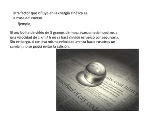 Otro factor que influye en la energía cinética es
 la masa del cuerpo.
    Ejemplo;

Si una bolita de vidrio de 5 gramos de masa avanza hacia nosotros a
una velocidad de 2 km / h no se hará ningún esfuerzo por esquivarla.
Sin embargo, si con esa misma velocidad avanza hacia nosotros un
camión, no se podrá evitar la colisión.
 