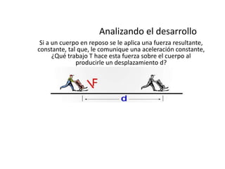 Analizando el desarrollo
 Si a un cuerpo en reposo se le aplica una fuerza resultante,
constante, tal que, le comunique una aceleración constante,
      ¿Qué trabajo T hace esta fuerza sobre el cuerpo al
              producirle un desplazamiento d?
 