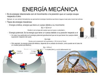 ENERGÍA MECÁNICA
● Es la energía relacionada con el movimiento o la posición que un cuerpo ocupa
respecto a otro.
Ejemplo: en una central hidroeléctrica se aprovecha la energía mecánica que tiene el agua al caer para mover las turbinas.
● Tipos de energía mecánica:
– Energía cinética, energía que tiene un cuerpo debido a su movimiento:
Ec = 1⁄2 m v2
Donde m es la masa del cuerpo que se mueve a velocidad v.
– Energía potencial, Es la energía que tiene un cuerpo debido a su posición respecto a otro.
● Un caso muy particular es la energía potencial gravitacional que es la que tienen los cuerpos debido a
suposición respecto del suelo.
Ep=mgh
Donde g es la aceleración de la gravedad g = 9’8 m/s (en la Tierra)
● Otro ejemplo, la energía potencial elástica, depende de su estado de tensión, como puede ser el caso de
un muelle (potencial elástico).
Ep = 1⁄2 k x2
Donde k es la constante elástica del muelle (N/m) y x es la deformación (m)
 