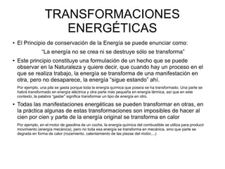 TRANSFORMACIONES
ENERGÉTICAS
● El Principio de conservación de la Energía se puede enunciar como:
“La energía no se crea ni se destruye sólo se transforma”
● Este principio constituye una formulación de un hecho que se puede
observar en la Naturaleza y quiere decir, que cuando hay un proceso en el
que se realiza trabajo, la energía se transforma de una manifestación en
otra, pero no desaparece, la energía “sigue estando” ahí.
Por ejemplo, una pila se gasta porque toda la energía química que poseía se ha transformado. Una parte se
habrá transformado en energía eléctrica y otra parte más pequeña en energía térmica, así que en este
contexto, la palabra “gastar” significa transformar un tipo de energía en otro.
● Todas las manifestaciones energéticas se pueden transformar en otras, en
la práctica algunas de estas transformaciones son imposibles de hacer al
cien por cien y parte de la energía original se transforma en calor
Por ejemplo, en el motor de gasolina de un coche, la energía química del combustible se utiliza para producir
movimiento (energía mecánica), pero no toda esa energía se transforma en mecánica, sino que parte se
degrada en forma de calor (rozamiento, calentamiento de las piezas del motor,...)
 