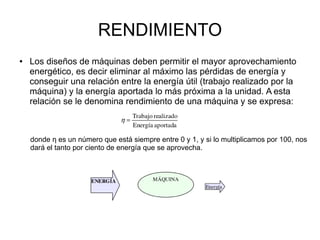 RENDIMIENTO
● Los diseños de máquinas deben permitir el mayor aprovechamiento
energético, es decir eliminar al máximo las pérdidas de energía y
conseguir una relación entre la energía útil (trabajo realizado por la
máquina) y la energía aportada lo más próxima a la unidad. A esta
relación se le denomina rendimiento de una máquina y se expresa:
donde η es un número que está siempre entre 0 y 1, y si lo multiplicamos por 100, nos
dará el tanto por ciento de energía que se aprovecha.
 