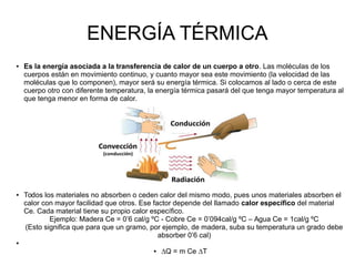ENERGÍA TÉRMICA
● Es la energía asociada a la transferencia de calor de un cuerpo a otro. Las moléculas de los
cuerpos están en movimiento continuo, y cuanto mayor sea este movimiento (la velocidad de las
moléculas que lo componen), mayor será su energía térmica. Si colocamos al lado o cerca de este
cuerpo otro con diferente temperatura, la energía térmica pasará del que tenga mayor temperatura al
que tenga menor en forma de calor.
● Todos los materiales no absorben o ceden calor del mismo modo, pues unos materiales absorben el
calor con mayor facilidad que otros. Ese factor depende del llamado calor específico del material
Ce. Cada material tiene su propio calor específico.
Ejemplo: Madera Ce = 0’6 cal/g ºC - Cobre Ce = 0’094cal/g ºC – Agua Ce = 1cal/g ºC
(Esto significa que para que un gramo, por ejemplo, de madera, suba su temperatura un grado debe
absorber 0’6 cal)
●
● ∆Q = m Ce ∆T
 