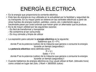 ENERGÍA ELECTRICA
● Es la energía que proporciona la corriente eléctrica.
● Este tipo de energía es muy utilizada en la actualidad por la facilidad y seguridad de
su transporte. En su mayor parte se obtiene en las centrales eléctricas a partir de
otras fuentes de energía (carbón, petróleo, uranio, etc.) calentando agua y
haciéndola pasar por unas turbinas que hacen girar un alternador que la produce.
● Es la de mayor utilidad por las siguientes razones:
- Es fácil de transformar y transportar
- No contamina al ser consumida
- Es muy cómoda y limpia de utilizar
● La expresión para calcular la energía eléctrica es la siguiente:
Sabemos que: E = P·t;
donde P es la potencia (vatios) de la máquina que genera o consume la energía
durante un tiempo (segundos) t
La potencia eléctrica viene definida como:
P = V·I
Eelec = V·I·t
donde P es la potencia (vatios) de la máquina que genera o consume la energía
durante un tiempo (segundos) t
● Cuando hablamos de energía eléctrica es muy usual utilizar el Kwh. (kilovatio hora)
como unidad en lugar del Julio. (1Kwh = 3600000 Julios)
 