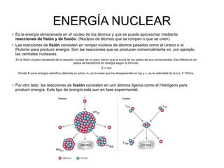 ENERGÍA NUCLEAR
● Es la energía almacenada en el núcleo de los átomos y que se puede aprovechar mediante
reacciones de fisión y de fusión. (Núcleos de átomos que se rompen o que se unen)
●
Las reacciones de fisión consisten en romper núcleos de átomos pesados como el Uranio o el
Plutonio para producir energía. Son las reacciones que se producen comercialmente en, por ejemplo,
las centrales nucleares.
En la fisión el peso resultante de la reacción nuclear es un poco menor que la suma de los pesos de sus componentes. Esa diferencia de
pesos se transforma en energía según la fórmula:
E = mc2
Donde E es la energía calorífica obtenida en julios; m, es la masa que ha desaparecido en kg; y c, es la velocidad de la luz, 3·108m/s.
● Por otro lado, las reacciones de fusión consisten en unir átomos ligeros como el Hidrógeno para
producir energía. Este tipo de energía está aun en fase experimental.
 