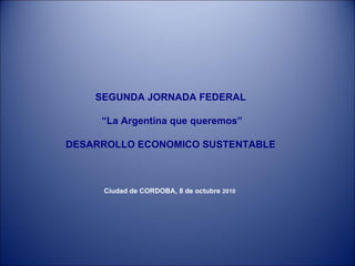 SEGUNDA JORNADA FEDERAL “ La Argentina que queremos” DESARROLLO ECONOMICO SUSTENTABLE Ciudad de CORDOBA, 8 de octubre  2010   