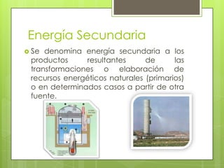 Energía Secundaria
 Se denomina energía secundaria a los
productos resultantes de las
transformaciones o elaboración de
recursos energéticos naturales (primarios)
o en determinados casos a partir de otra
fuente.
 