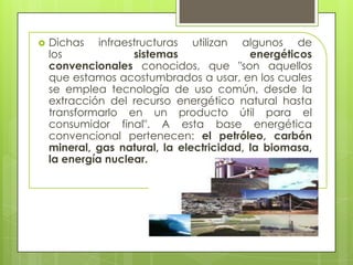  Dichas infraestructuras utilizan algunos de
los sistemas energéticos
convencionales conocidos, que "son aquellos
que estamos acostumbrados a usar, en los cuales
se emplea tecnología de uso común, desde la
extracción del recurso energético natural hasta
transformarlo en un producto útil para el
consumidor final". A esta base energética
convencional pertenecen: el petróleo, carbón
mineral, gas natural, la electricidad, la biomasa,
la energía nuclear.
 