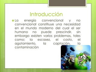 Introducción
 La energía convencional y no
convencional constituye una necesidad
en el mundo moderno del cual el ser
humano no puede prescindir, sin
embargo existen varios problemas, tales
como; la escasez, el costo, el
agotamiento, la captación, la
contaminación
 