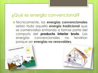 ¿Qué es energía convencional?
 Técnicamente, las energías convencionales
serían toda aquella energía tradicional que
se comercializa entrando a formar parte del
computo del producto interior bruto. Las
energías convencionales no tendrían
porque ser energías no renovables.
 