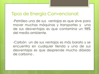 Tipos de Energía Convencional:
-Petróleo una de sus ventajas es que sirve para
mover muchas máquinas y transportes y una
de sus desventajas es que contamina un 98%
del medio ambiente.
-Carbón un de sus ventajas es más barato y se
encuentra en cualquier tienda y una de sus
desventajas es que desprende mucho dióxido
de carbono .
 