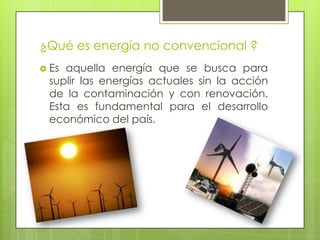 ¿Qué es energía no convencional ?
 Es aquella energía que se busca para
suplir las energías actuales sin la acción
de la contaminación y con renovación.
Esta es fundamental para el desarrollo
económico del país.
 