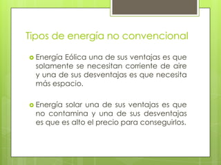 Tipos de energía no convencional
 Energía Eólica una de sus ventajas es que
solamente se necesitan corriente de aire
y una de sus desventajas es que necesita
más espacio.
 Energía solar una de sus ventajas es que
no contamina y una de sus desventajas
es que es alto el precio para conseguirlos.
 