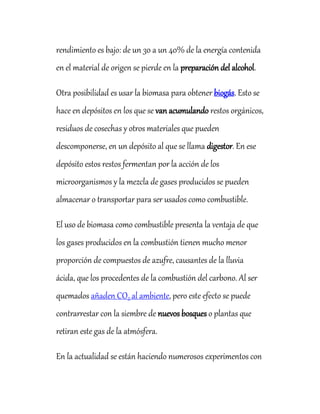 rendimiento es bajo: de un 30 a un 40% de la energía contenida
en el material de origen se pierde en la preparación del alcohol.
Otra posibilidad es usar la biomasa para obtener biogás. Esto se
hace en depósitos en los que se van acumulando restos orgánicos,
residuos de cosechas y otros materiales que pueden
descomponerse, en un depósito al que se llama digestor. En ese
depósito estos restos fermentan por la acción de los
microorganismos y la mezcla de gases producidos se pueden
almacenar o transportar para ser usados como combustible.
El uso de biomasa como combustible presenta la ventaja de que
los gases producidos en la combustión tienen mucho menor
proporción de compuestos de azufre, causantes de la lluvia
ácida, que los procedentes de la combustión del carbono. Al ser
quemados añaden CO2 al ambiente, pero este efecto se puede
contrarrestar con la siembre de nuevos bosques o plantas que
retiran este gas de la atmósfera.
En la actualidad se están haciendo numerosos experimentos con
 