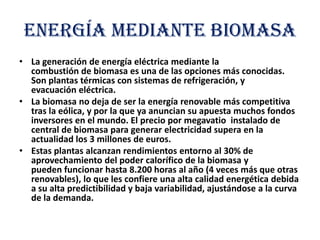 ENERGÍA MEDIANTE BIOMASA
• La generación de energía eléctrica mediante la
combustión de biomasa es una de las opciones más conocidas.
Son plantas térmicas con sistemas de refrigeración, y
evacuación eléctrica.
• La biomasa no deja de ser la energía renovable más competitiva
tras la eólica, y por la que ya anuncian su apuesta muchos fondos
inversores en el mundo. El precio por megavatio instalado de
central de biomasa para generar electricidad supera en la
actualidad los 3 millones de euros.
• Estas plantas alcanzan rendimientos entorno al 30% de
aprovechamiento del poder calorífico de la biomasa y
pueden funcionar hasta 8.200 horas al año (4 veces más que otras
renovables), lo que les confiere una alta calidad energética debida
a su alta predictibilidad y baja variabilidad, ajustándose a la curva
de la demanda.

 