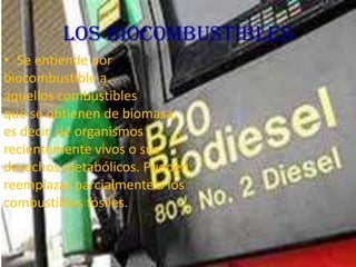 Los Biocombustibles
• Se entiende por
biocombustible a
aquellos combustibles
que se obtienen de biomasa,
es decir, de organismos
recientemente vivos o sus
desechos metabólicos. Pueden
reemplazar parcialmente a los
combustibles fósiles.

 