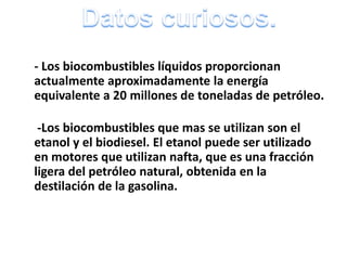 - Los biocombustibles líquidos proporcionan
actualmente aproximadamente la energía
equivalente a 20 millones de toneladas de petróleo.
-Los biocombustibles que mas se utilizan son el
etanol y el biodiesel. El etanol puede ser utilizado
en motores que utilizan nafta, que es una fracción
ligera del petróleo natural, obtenida en la
destilación de la gasolina.

 