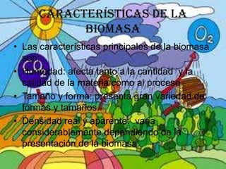 CARACTERÍSTICAS DE LA
BIOMASA
• Las características principales de la biomasa
son:
• Humedad: afecta tanto a la cantidad y la
calidad de la materia como al proceso
• Tamaño y forma: presenta gran variedad de
formas y tamaños.
• Densidad real y aparente: varia
considerablemente dependiendo de la
presentación de la biomasa.

 
