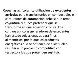 Cosechas agrícolas: La utilización de excedentes
agrícolas para transformarlos en combustibles o
carburantes de automoción debe ser un tema
coyuntural y nunca pretender que se
transforme en una situación crónica. Los
cultivos agrícolas generadores de excedentes
han estado seleccionados para fines
alimenticios, por lo que los productos
energéticos que se obtienen de ellos suelen
resultar a un precio no competitivo con
respecto a los que pretenden sustituir.

 