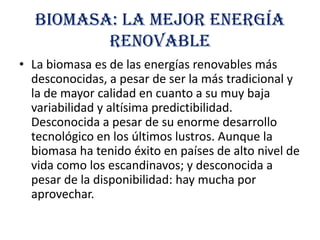 Biomasa: la mejor energía
renovable
• La biomasa es de las energías renovables más
desconocidas, a pesar de ser la más tradicional y
la de mayor calidad en cuanto a su muy baja
variabilidad y altísima predictibilidad.
Desconocida a pesar de su enorme desarrollo
tecnológico en los últimos lustros. Aunque la
biomasa ha tenido éxito en países de alto nivel de
vida como los escandinavos; y desconocida a
pesar de la disponibilidad: hay mucha por
aprovechar.

 