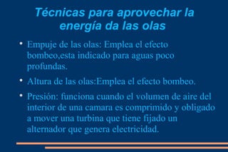 Técnicas para aprovechar la
         energía da las olas

    Empuje de las olas: Emplea el efecto
    bombeo,esta indicado para aguas poco
    profundas.

    Altura de las olas:Emplea el efecto bombeo.

    Presión: funciona cuando el volumen de aire del
    interior de una camara es comprimido y obligado
    a mover una turbina que tiene fijado un
    alternador que genera electricidad.
 