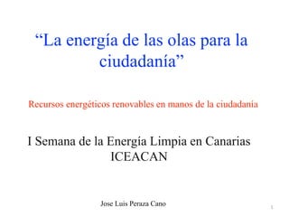 1
Recursos energéticos renovables en manos de la ciudadanía
I Semana de la Energía Limpia en Canarias
ICEACAN
“La energía de las olas para la
ciudadanía”
Jose Luis Peraza Cano
 