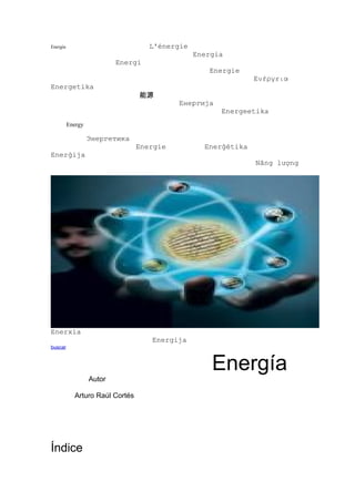 Energía                             L'énergie
                                                Energia
                           Energi
                                                   Energie
                                                               Ενέργεια
Energetika
                                 能源
                                           Енергија
                                                      Energeetika
          Energy

                   Энергетика
                                 Energie          Enerģētika
Enerġija
                                                               Năng lượng




Enerxía
                                    Energija
buscar



                                                    Energía
                   Autor

            Arturo Raúl Cortés




Índice
 